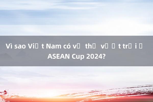 Vì sao Việt Nam có vị thế vượt trội ở ASEAN Cup 2024?