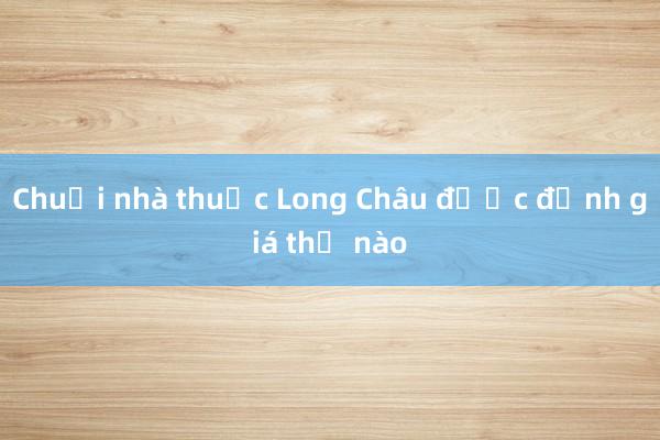 Chuỗi nhà thuốc Long Châu được định giá thế nào