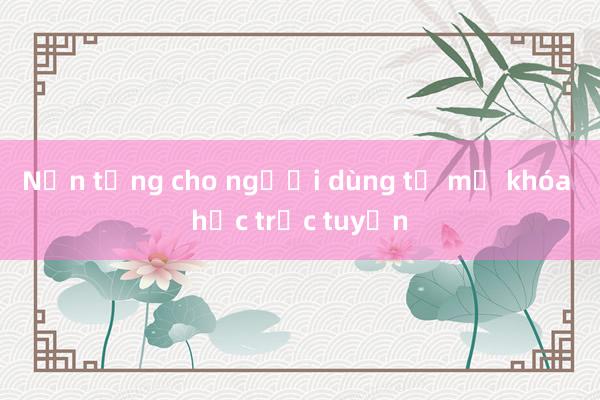 Nền tảng cho người dùng tự mở khóa học trực tuyến