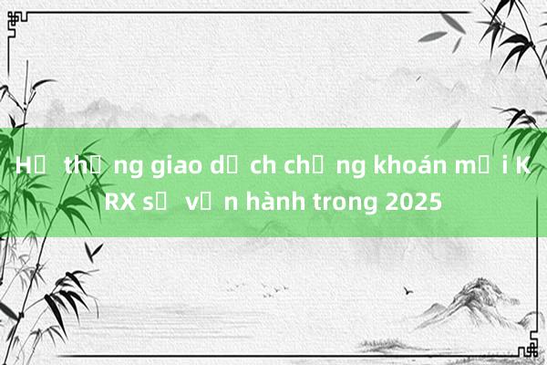 Hệ thống giao dịch chứng khoán mới KRX sẽ vận hành trong 2025