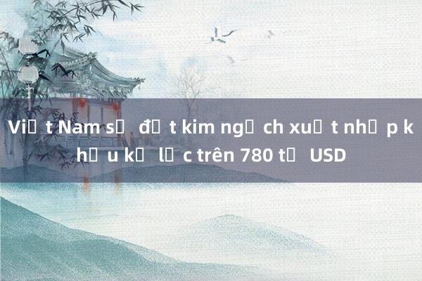 Việt Nam sẽ đạt kim ngạch xuất nhập khẩu kỷ lục trên 780 tỷ USD