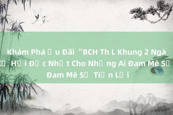 Khám Phá Ưu Đãi “BCH Th L Khung 2 Ngày 799” - Cơ Hội Độc Nhất Cho Những Ai Đam Mê Sự Tiện Lợi