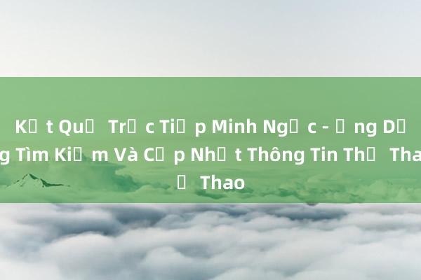 Kết Quả Trực Tiếp Minh Ngọc - Ứng Dụng Tìm Kiếm Và Cập Nhật Thông Tin Thể Thao