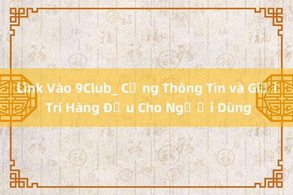 Link Vào 9Club_ Cổng Thông Tin và Giải Trí Hàng Đầu Cho Người Dùng