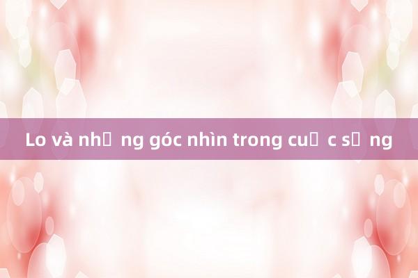 Lo và những góc nhìn trong cuộc sống