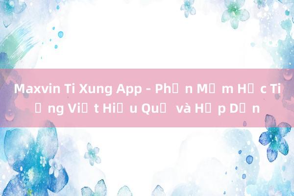 Maxvin Ti Xung App - Phần Mềm Học Tiếng Việt Hiệu Quả và Hấp Dẫn