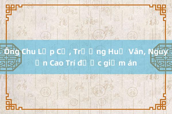 Ông Chu Lập Cơ， Trương Huệ Vân， Nguyễn Cao Trí được giảm án