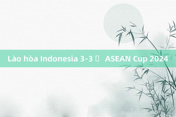 Lào hòa Indonesia 3-3 ở ASEAN Cup 2024