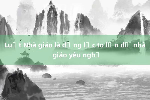 Luật Nhà giáo là động lực to lớn để nhà giáo yêu nghề