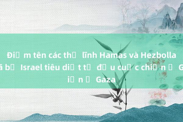 Điểm tên các thủ lĩnh Hamas và Hezbollah đã bị Israel tiêu diệt từ đầu cuộc chiến ở Gaza