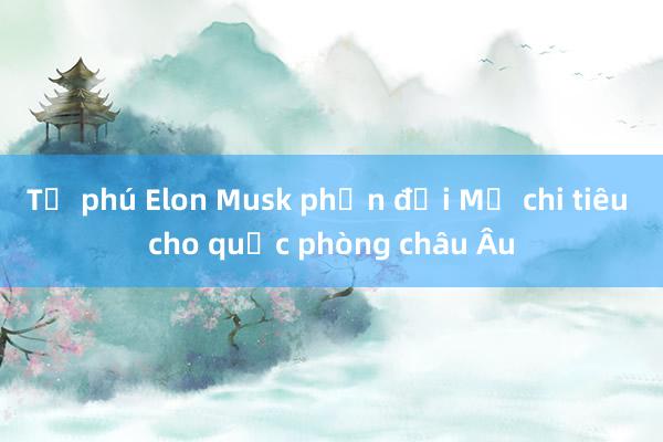 Tỷ phú Elon Musk phản đối Mỹ chi tiêu cho quốc phòng châu Âu