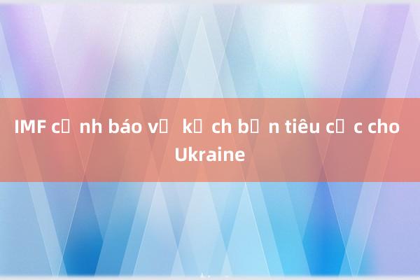 IMF cảnh báo về kịch bản tiêu cực cho Ukraine