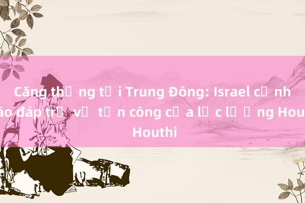 Căng thẳng tại Trung Đông: Israel cảnh báo đáp trả vụ tấn công của lực lượng Houthi