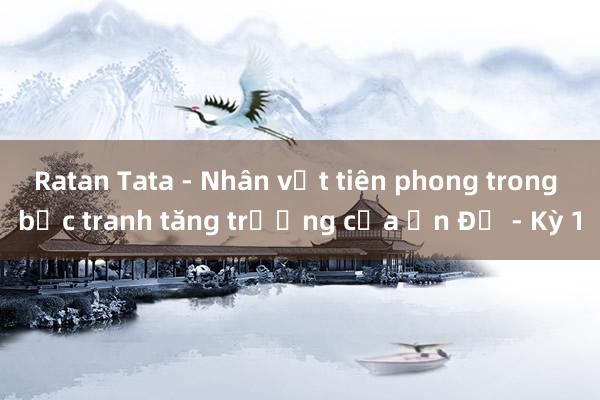 Ratan Tata - Nhân vật tiên phong trong bức tranh tăng trưởng của Ấn Độ - Kỳ 1