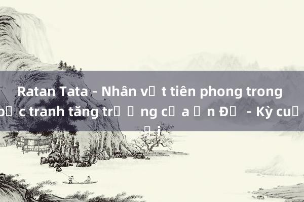 Ratan Tata - Nhân vật tiên phong trong bức tranh tăng trưởng của Ấn Độ - Kỳ cuối