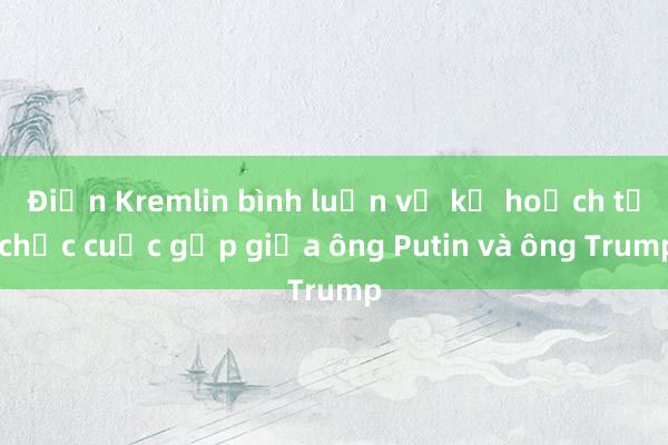 Điện Kremlin bình luận về kế hoạch tổ chức cuộc gặp giữa ông Putin và ông Trump