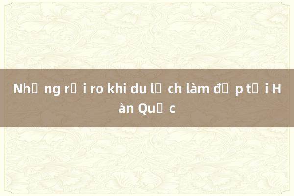 Những rủi ro khi du lịch làm đẹp tại Hàn Quốc