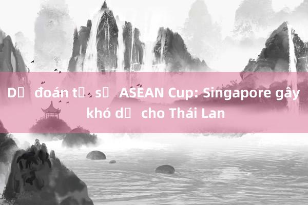 Dự đoán tỉ số ASEAN Cup: Singapore gây khó dễ cho Thái Lan