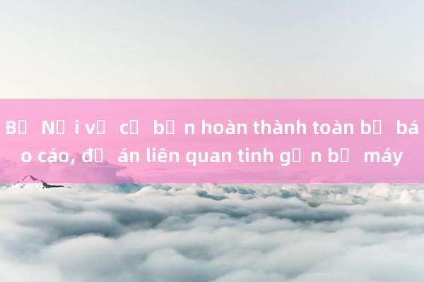 Bộ Nội vụ cơ bản hoàn thành toàn bộ báo cáo， đề án liên quan tinh gọn bộ máy