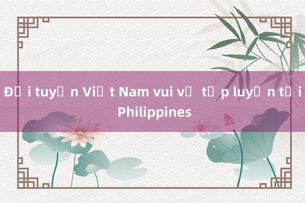 Đội tuyển Việt Nam vui vẻ tập luyện tại Philippines