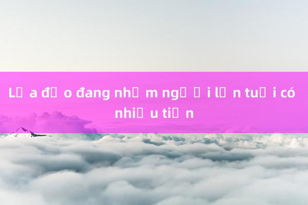 Lừa đảo đang nhắm người lớn tuổi có nhiều tiền