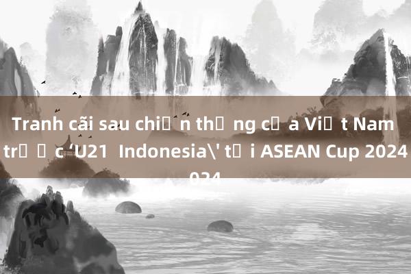 Tranh cãi sau chiến thắng của Việt Nam trước ‘U21  Indonesia' tại ASEAN Cup 2024