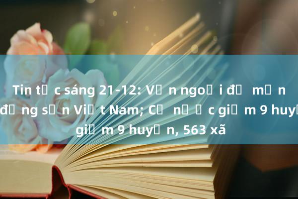 Tin tức sáng 21-12: Vốn ngoại đổ mạnh vào bất động sản Việt Nam; Cả nước giảm 9 huyện， 563 xã