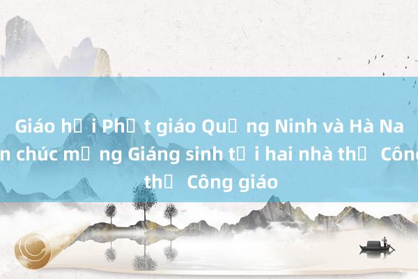 Giáo hội Phật giáo Quảng Ninh và Hà Nam đến chúc mừng Giáng sinh tại hai nhà thờ Công giáo