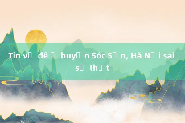 Tin vỡ đê ở huyện Sóc Sơn， Hà Nội sai sự thật