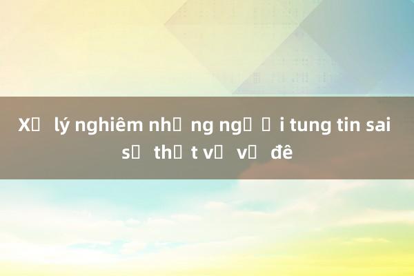 Xử lý nghiêm những người tung tin sai sự thật về vỡ đê