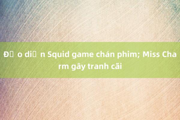 Đạo diễn Squid game chán phim; Miss Charm gây tranh cãi