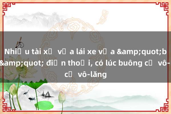 Nhiều tài xế vừa lái xe vừa &quot;buôn&quot; điện thoại， có lúc buông cả vô-lăng