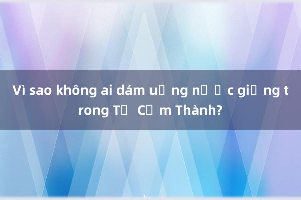 Vì sao không ai dám uống nước giếng trong Tử Cấm Thành?