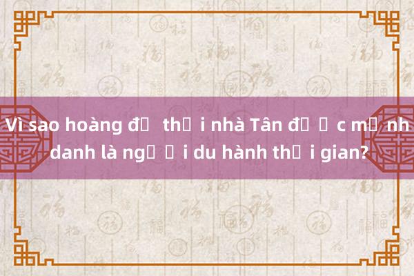 Vì sao hoàng đế thời nhà Tân được mệnh danh là người du hành thời gian?