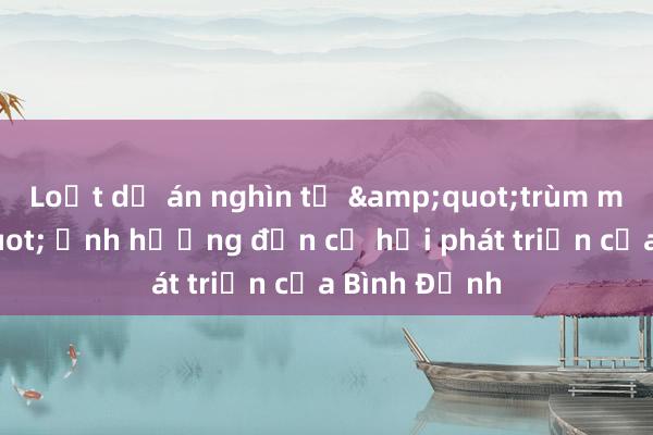 Loạt dự án nghìn tỷ &quot;trùm mền&quot; ảnh hưởng đến cơ hội phát triển của Bình Định