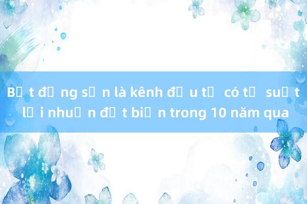 Bất động sản là kênh đầu tư có tỷ suất lợi nhuận đột biến trong 10 năm qua