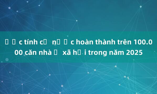 Ước tính cả nước hoàn thành trên 100.000 căn nhà ở xã hội trong năm 2025