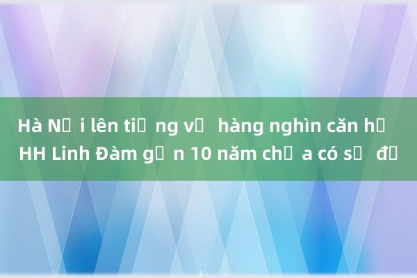 Hà Nội lên tiếng về hàng nghìn căn hộ HH Linh Đàm gần 10 năm chưa có sổ đỏ