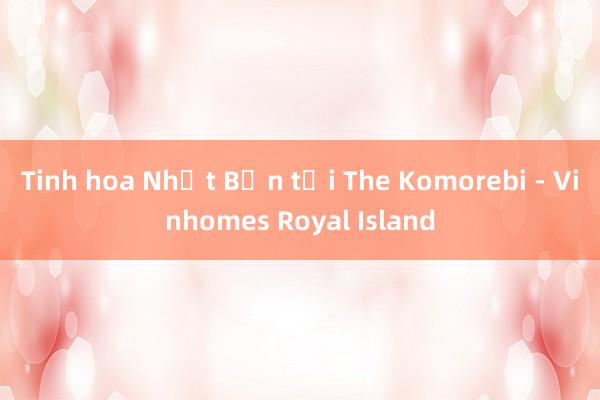 Tinh hoa Nhật Bản tại The Komorebi - Vinhomes Royal Island