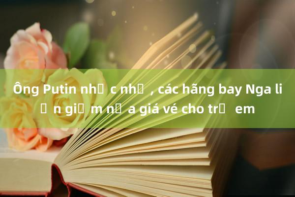 Ông Putin nhắc nhở， các hãng bay Nga liền giảm nửa giá vé cho trẻ em